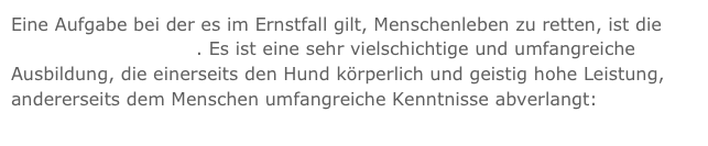 Eine Aufgabe bei der es im Ernstfall gilt, Menschenleben zu retten, ist die Rettungshundearbeit. Es ist eine sehr vielschichtige und umfangreiche Ausbildung, die einerseits den Hund körperlich und geistig hohe Leistung, andererseits dem Menschen umfangreiche Kenntnisse abverlangt: